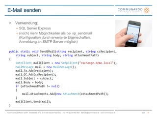 SeiteCommunardo Software GmbH · Kleiststraße 10 a · D-01129 Dresden/Germany · Fon +49 (0) 351/833 820 · Mail info@communardo.de · www.communardo.de
E-Mail senden
15
> Verwendung:
• SQL Server Express
• (noch) mehr Möglichkeiten als bei xp_sendmail
(Konfiguration durch erweiterte Eigenschaften,
Anmeldung an SMTP Server möglich)
 