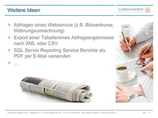 SeiteCommunardo Software GmbH · Kleiststraße 10 a · D-01129 Dresden/Germany · Fon +49 (0) 351/833 820 · Mail info@communardo.de · www.communardo.de
> Abfragen eines Webservice (z.B. Börsenkurse,
Währungsumrechnung)
> Export einer Tabelle/eines Abfrageergebnisses
nach XML oder CSV
> SQL Server Reporting Service Berichte als
PDF per E-Mail versenden
> …
Weitere Ideen
17
 