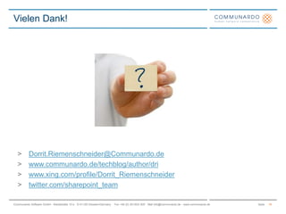 SeiteCommunardo Software GmbH · Kleiststraße 10 a · D-01129 Dresden/Germany · Fon +49 (0) 351/833 820 · Mail info@communardo.de · www.communardo.de
Vielen Dank!
18
> Dorrit.Riemenschneider@Communardo.de
> www.communardo.de/techblog/author/dri
> www.xing.com/profile/Dorrit_Riemenschneider
> twitter.com/sharepoint_team
 