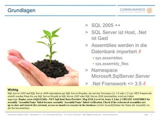 SeiteCommunardo Software GmbH · Kleiststraße 10 a · D-01129 Dresden/Germany · Fon +49 (0) 351/833 820 · Mail info@communardo.de · www.communardo.de
> SQL 2005 ++
> SQL Server ist Host, .Net
ist Gast
> Assemblies werden in die
Datenbank importiert 
• sys.assemblies
• sys.assembly_files
> Namespace
Microsoft.SqlServer.Server
> .Net Framework <= 3.5 
Grundlagen
3
 