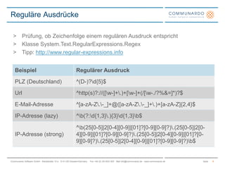 SeiteCommunardo Software GmbH · Kleiststraße 10 a · D-01129 Dresden/Germany · Fon +49 (0) 351/833 820 · Mail info@communardo.de · www.communardo.de
Reguläre Ausdrücke
8
> Prüfung, ob Zeichenfolge einem regulären Ausdruck entspricht
> Klasse System.Text.RegularExpressions.Regex
> Tipp: http://www.regular-expressions.info
Beispiel Regulärer Ausdruck
PLZ (Deutschland) ^(D-)?d{5}$
Url ^http(s)?://([w-]+.)+[w-]+(/[w-./?%&=]*)?$
E-Mail-Adresse ^[a-zA-Z.-_]+@([a-zA-Z.-_]+.)+[a-zA-Z]{2,4}$
IP-Adresse (lazy) ^b(?:d{1,3}.){3}d{1,3}b$
IP-Adresse (strong)
^b(25[0-5]|2[0-4][0-9]|[01]?[0-9][0-9]?).(25[0-5]|2[0-
4][0-9]|[01]?[0-9][0-9]?).(25[0-5]|2[0-4][0-9]|[01]?[0-
9][0-9]?).(25[0-5]|2[0-4][0-9]|[01]?[0-9][0-9]?)b$
 