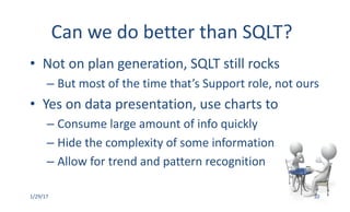 Can	we	do	better	than	SQLT?
• Not	on	plan	generation,	SQLT	still	rocks
– But	most	of	the	time	that’s	Support	role,	not	ours
• Yes	on	data	presentation,	use	charts	to
– Consume	large	amount	of	info	quickly
– Hide	the	complexity	of	some	information
– Allow	for	trend	and	pattern	recognition
1/29/17 10
 