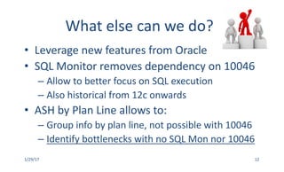 What	else	can	we	do?
• Leverage	new	features	from	Oracle
• SQL	Monitor	removes	dependency	on	10046
– Allow	to	better	focus	on	SQL	execution
– Also	historical	from	12c	onwards
• ASH	by	Plan	Line	allows	to:	
– Group	info	by	plan	line,	not	possible	with	10046
– Identify	bottlenecks	with	no	SQL	Mon	nor	10046
1/29/17 12
 