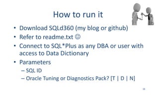 How	to	run	it
• Download	SQLd360	(my	blog	or	github)
• Refer	to	readme.txt J
• Connect	to	SQL*Plus	as	any	DBA	or	user	with	
access	to	Data	Dictionary
• Parameters
– SQL	ID	
– Oracle	Tuning	or	Diagnostics	Pack?	[T	|	D	|	N]
16
 