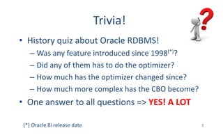 Trivia!
• History	quiz	about	Oracle	RDBMS!
– Was	any	feature	introduced	since	1998(*)?
– Did	any	of	them	has	to	do	the	optimizer?
– How	much	has	the	optimizer	changed	since?
– How	much	more	complex	has	the	CBO	become?
• One	answer	to	all	questions	=>	YES!	A	LOT
2(*)	Oracle	8i	release	date
 