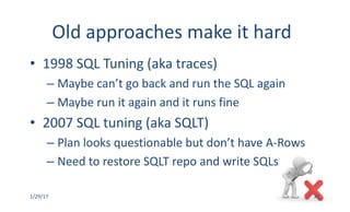 Old	approaches	make	it	hard
• 1998	SQL	Tuning	(aka	traces)
– Maybe	can’t	go	back	and	run	the	SQL	again
– Maybe	run	it	again	and	it	runs	fine
• 2007	SQL	tuning	(aka	SQLT)
– Plan	looks	questionable	but	don’t	have	A-Rows
– Need	to	restore	SQLT	repo	and	write	SQLs
1/29/17 27
 