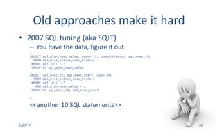 Old	approaches	make	it	hard
• 2007	SQL	tuning	(aka	SQLT)
– You	have	the	data,	figure	it	out
…
SELECT sql_plan_hash_value, count(*), count(distinct sql_exec_id)
FROM dba_hist_active_sess_history
WHERE sql_id = ‘…’
GROUP BY sql_plan_hash_value
…
SELECT sql_exec_id, sql_exec_start, count(*)
FROM dba_hist_active_sess_history
WHERE sql_id = ‘…’
AND sql_plan_hash_value = …
GROUP BY sql_exec_id, sql_exec_start
…
<<another	10	SQL	statements>>
1/29/17 28
 