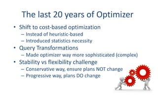 The	last	20	years	of	Optimizer
• Shift	to	cost-based	optimization
– Instead	of	heuristic-based
– Introduced	statistics	necessity
• Query	Transformations
– Made	optimizer	way	more	sophisticated	(complex)
• Stability	vs	flexibility	challenge
– Conservative	way,	ensure	plans	NOT	change
– Progressive	way,	plans	DO	change
3
 