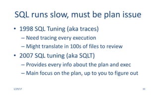 SQL	runs	slow,	must	be	plan	issue
• 1998	SQL	Tuning	(aka	traces)
– Need	tracing	every	execution
– Might	translate	in	100s	of	files	to	review
• 2007	SQL	tuning	(aka	SQLT)
– Provides	every	info	about	the	plan	and	exec
– Main	focus	on	the	plan,	up	to	you	to	figure	out
1/29/17 33
 