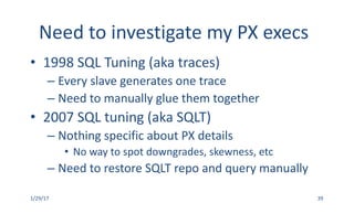 Need	to	investigate	my	PX	execs
• 1998	SQL	Tuning	(aka	traces)
– Every	slave	generates	one	trace
– Need	to	manually	glue	them	together
• 2007	SQL	tuning	(aka	SQLT)
– Nothing	specific	about	PX	details
• No	way	to	spot	downgrades,	skewness,	etc
– Need	to	restore	SQLT	repo	and	query	manually
1/29/17 39
 