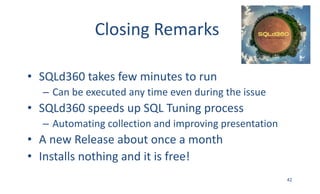 Closing	Remarks
• SQLd360	takes	few	minutes	to	run
– Can	be	executed	any	time	even	during	the	issue
• SQLd360	speeds	up	SQL	Tuning	process
– Automating	collection	and	improving	presentation
• A	new	Release	about	once	a	month
• Installs	nothing	and	it	is	free!
42
 