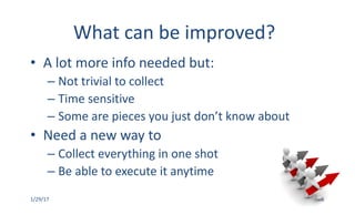 What	can	be	improved?
• A	lot	more	info	needed	but:
– Not	trivial	to	collect	
– Time	sensitive	
– Some	are	pieces	you	just	don’t	know	about
• Need	a	new	way	to	
– Collect	everything	in	one	shot
– Be	able	to	execute	it	anytime
1/29/17 6
 