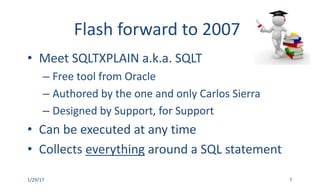 Flash	forward	to	2007
• Meet	SQLTXPLAIN	a.k.a.	SQLT
– Free	tool	from	Oracle
– Authored	by	the	one	and	only	Carlos	Sierra
– Designed	by	Support,	for	Support
• Can	be	executed	at	any	time
• Collects	everything around	a	SQL	statement
1/29/17 7
 