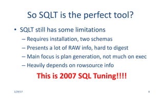 So	SQLT	is	the	perfect	tool?
• SQLT	still	has	some	limitations
– Requires	installation,	two	schemas
– Presents	a	lot	of	RAW	info,	hard	to	digest	
– Main	focus	is	plan	generation,	not	much	on	exec
– Heavily	depends	on	rowsource info
This	is	2007	SQL	Tuning!!!!
1/29/17 8
 