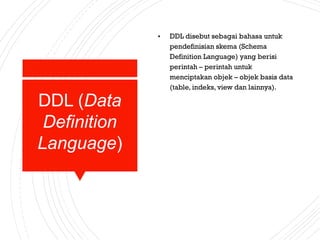 DDL (Data
Definition
Language)
• DDL disebut sebagai bahasa untuk
pendefinisian skema (Schema
Definition Language) yang berisi
perintah – perintah untuk
menciptakan objek – objek basis data
(table, indeks, view dan lainnya).
 