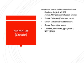 Membuat
(Create)
Berikut ini adalah sintaks untuk membuat
database (baik di MS SQL
Server ,MySQL Server ataupun Oracle:
• Create Database [Database_name]
• Create Database NilaiMahasiswa
• Create Table table_name
• { column_name data_type [NULL |
NOT NULL]}
 
