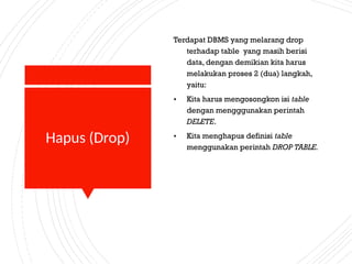 Hapus (Drop)
Terdapat DBMS yang melarang drop
terhadap table yang masih berisi
data, dengan demikian kita harus
melakukan proses 2 (dua) langkah,
yaitu:
• Kita harus mengosongkon isi table
dengan mengggunakan perintah
DELETE.
• Kita menghapus definisi table
menggunakan perintah DROP TABLE.
 