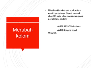 Merubah
kolom
• Misalkan kita akan merubah kolom
email tipe datanya diganti menjadi
char(40) pada table mahasiswa, maka
perintahnya adalah:
ALTER TABLE Mahasiswa
ALTER Column email
Char(40)
 
