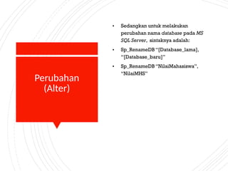 Perubahan
(Alter)
• Sedangkan untuk melakukan
perubahan nama database pada MS
SQL Server, sintaknya adalah:
• Sp_RenameDB “[Database_lama],
“[Database_baru]”
• Sp_RenameDB “NilaiMahasiswa”,
“NilaiMHS”
 