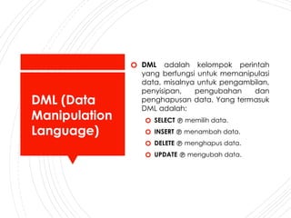 DML (Data
Manipulation
Language)
🞆 DML adalah kelompok perintah
yang berfungsi untuk memanipulasi
data, misalnya untuk pengambilan,
penyisipan, pengubahan dan
penghapusan data. Yang termasuk
DML adalah:
🞆 SELECT  memilih data.
🞆 INSERT  menambah data.
🞆 DELETE  menghapus data.
🞆 UPDATE  mengubah data.
 