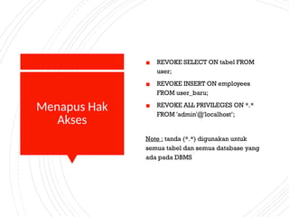 Menapus Hak
Akses
▪ REVOKE SELECT ON tabel FROM
user;
▪ REVOKE INSERT ON employees
FROM user_baru;
▪ REVOKE ALL PRIVILEGES ON *.*
FROM 'admin'@'localhost’;
Note : tanda (*.*) digunakan untuk
semua tabel dan semua database yang
ada pada DBMS
 