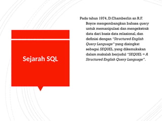 Sejarah SQL
Pada tahun 1974, D.Chamberlin an R.F.
Boyce mengembangkan bahasa query
untuk memanipulasi dan mengekstrak
data dari basis data relasional, dan
definisi dengan “Structured English
Query Language” yang disingkat
sebagai SEQUEL, yang dikemukakan
dalam makalah berjudul “SEQUEL = A
Structured English Query Language”.
 