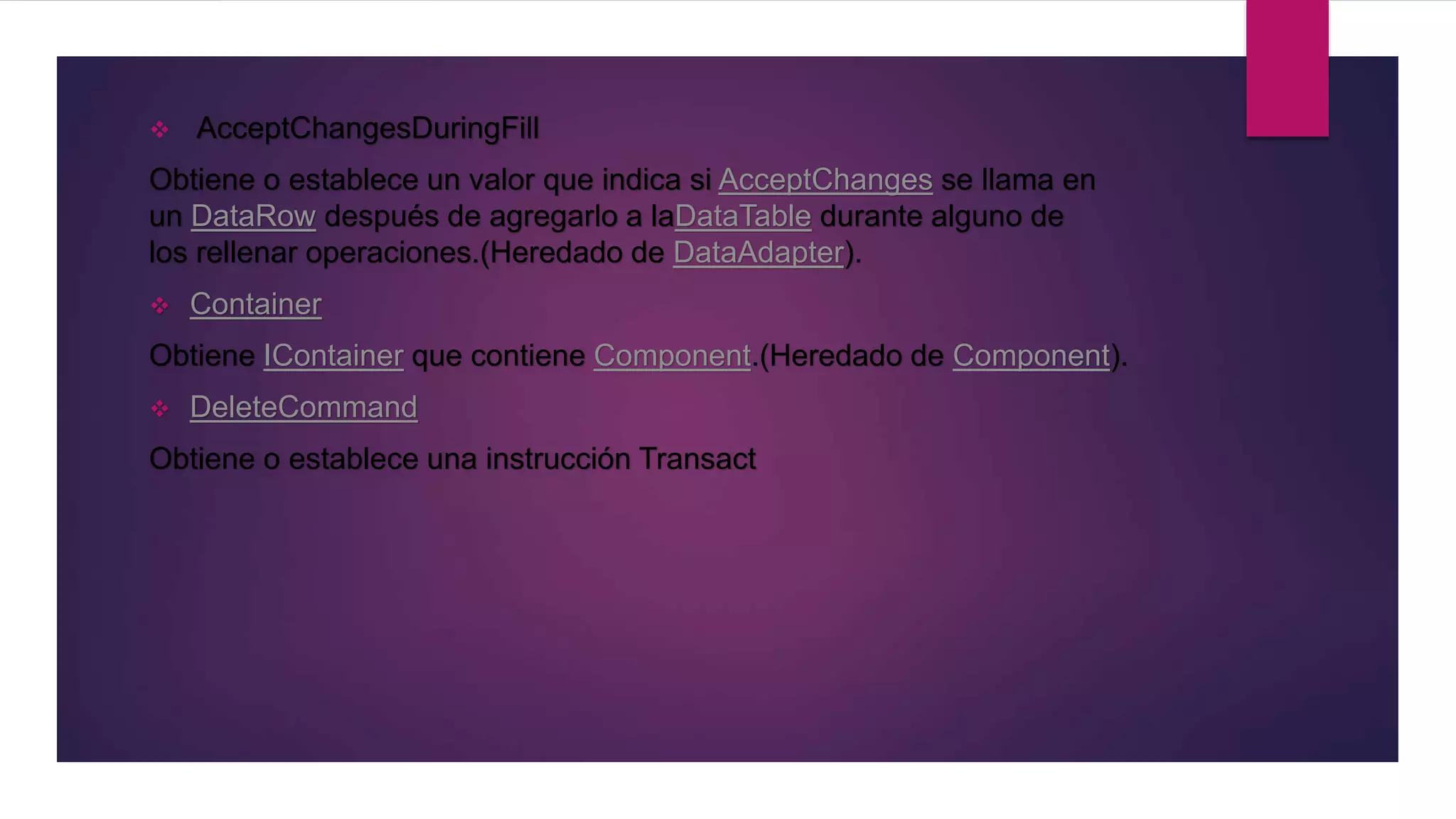  AcceptChangesDuringFill
Obtiene o establece un valor que indica si AcceptChanges se llama en
un DataRow después de agregarlo a laDataTable durante alguno de
los rellenar operaciones.(Heredado de DataAdapter).
 Container
Obtiene IContainer que contiene Component.(Heredado de Component).
 DeleteCommand
Obtiene o establece una instrucción Transact
 