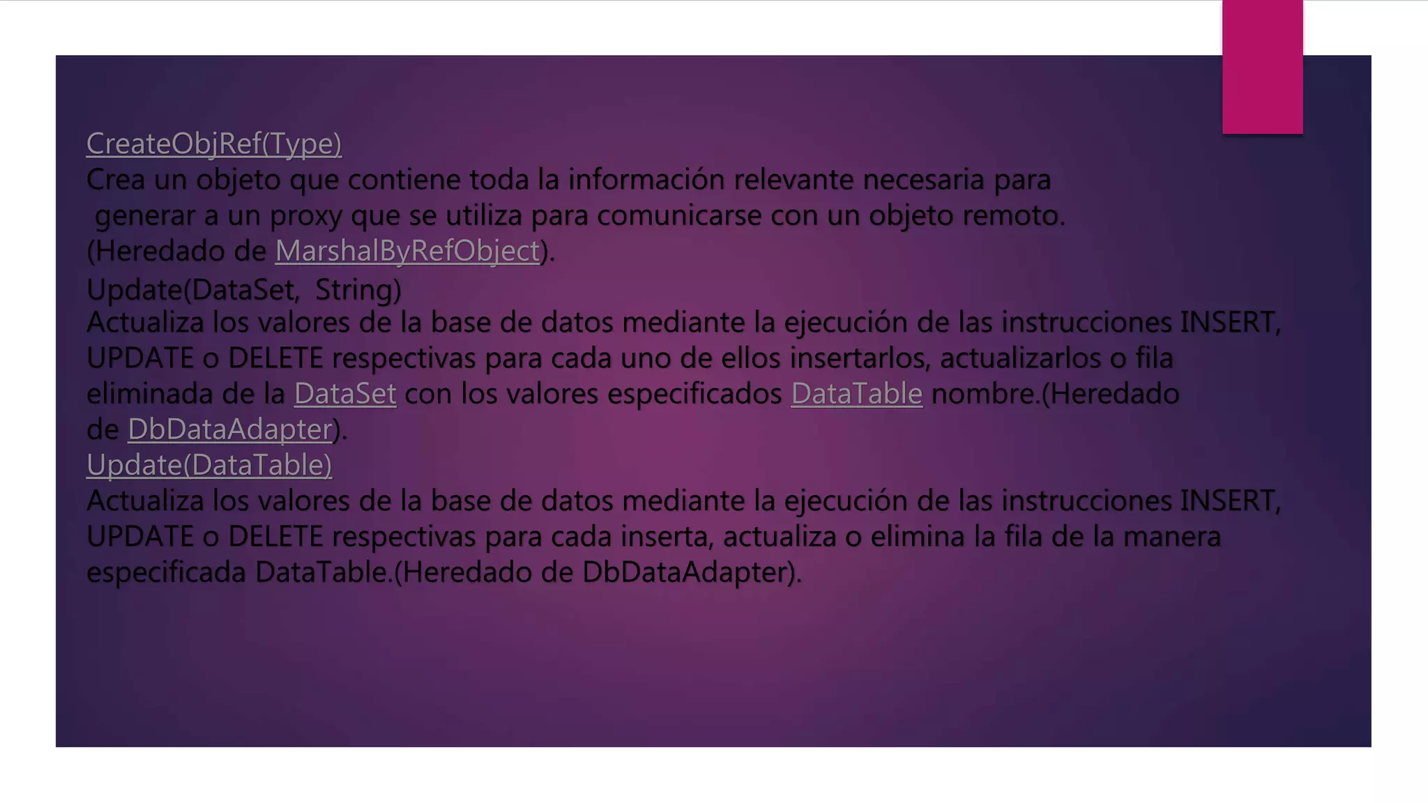 CreateObjRef(Type)
Crea un objeto que contiene toda la información relevante necesaria para
generar a un proxy que se utiliza para comunicarse con un objeto remoto.
(Heredado de MarshalByRefObject).
Update(DataSet, String)
Actualiza los valores de la base de datos mediante la ejecución de las instrucciones INSERT,
UPDATE o DELETE respectivas para cada uno de ellos insertarlos, actualizarlos o fila
eliminada de la DataSet con los valores especificados DataTable nombre.(Heredado
de DbDataAdapter).
Update(DataTable)
Actualiza los valores de la base de datos mediante la ejecución de las instrucciones INSERT,
UPDATE o DELETE respectivas para cada inserta, actualiza o elimina la fila de la manera
especificada DataTable.(Heredado de DbDataAdapter).
 