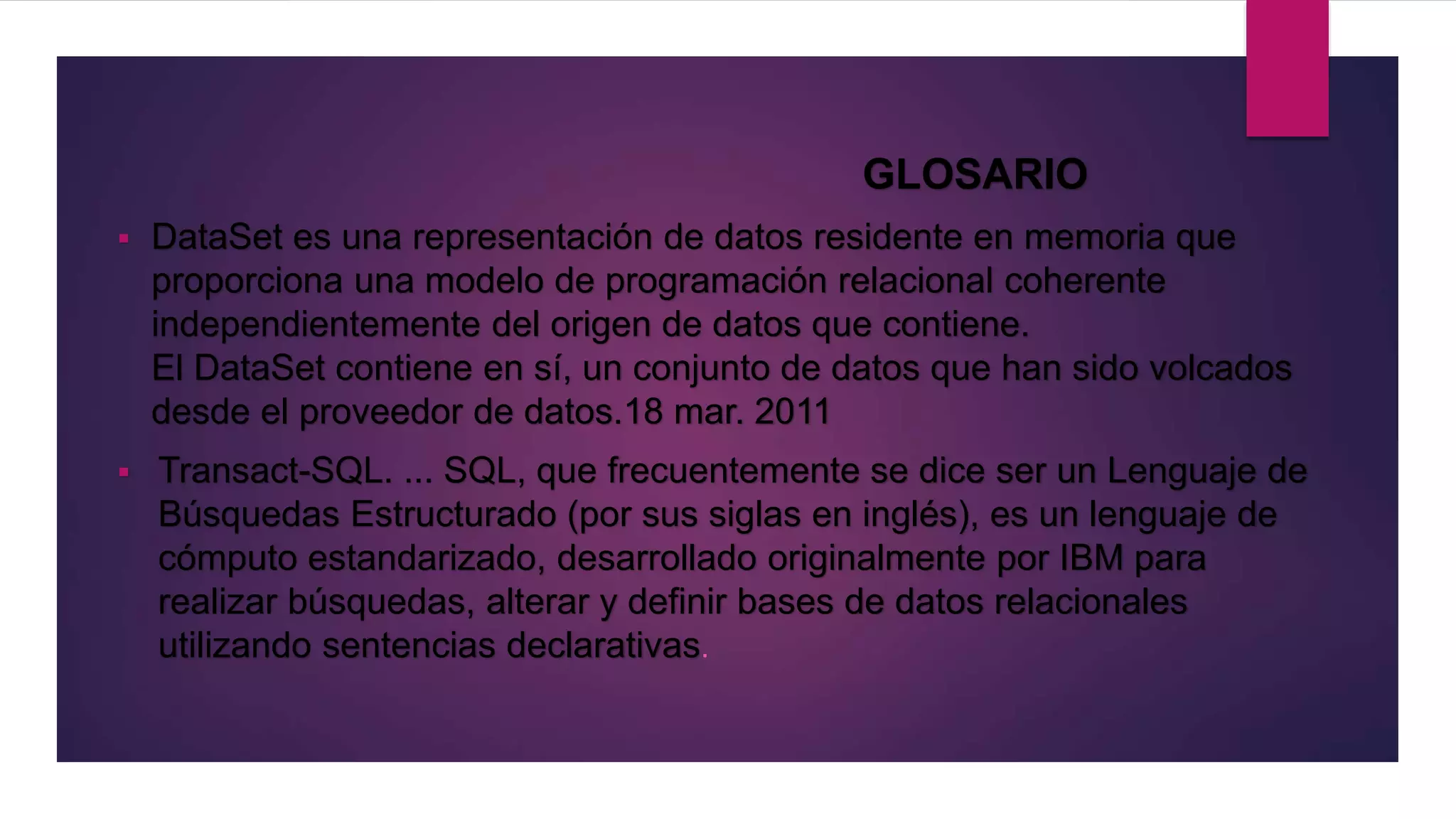 GLOSARIO
 DataSet es una representación de datos residente en memoria que
proporciona una modelo de programación relacional coherente
independientemente del origen de datos que contiene.
El DataSet contiene en sí, un conjunto de datos que han sido volcados
desde el proveedor de datos.18 mar. 2011
 Transact-SQL. ... SQL, que frecuentemente se dice ser un Lenguaje de
Búsquedas Estructurado (por sus siglas en inglés), es un lenguaje de
cómputo estandarizado, desarrollado originalmente por IBM para
realizar búsquedas, alterar y definir bases de datos relacionales
utilizando sentencias declarativas.
 