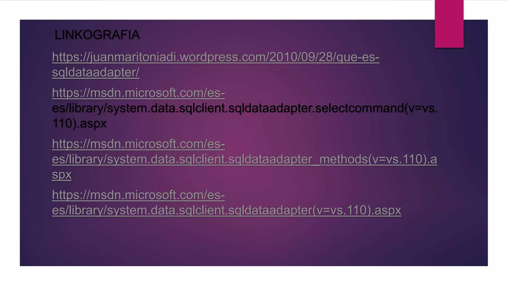 LINKOGRAFIA
https://juanmaritoniadi.wordpress.com/2010/09/28/que-es-
sqldataadapter/
https://msdn.microsoft.com/es-
es/library/system.data.sqlclient.sqldataadapter.selectcommand(v=vs.
110).aspx
https://msdn.microsoft.com/es-
es/library/system.data.sqlclient.sqldataadapter_methods(v=vs.110).a
spx
https://msdn.microsoft.com/es-
es/library/system.data.sqlclient.sqldataadapter(v=vs.110).aspx
 