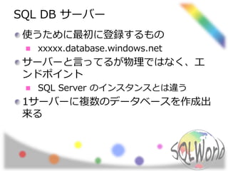 SQL DB サーバー 
使うために最初に登録するもの 
xxxxx.database.windows.net 
サーバーと言ってるが物理ではなく、エ 
ンドポイント 
SQL Server のインスタンスとは違う 
1サーバーに複数のデータベースを作成出 
来る 
 