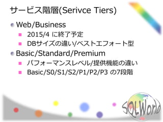 サービス階層(Serivce Tiers) 
Web/Business 
2015/4 に終了予定 
DBサイズの違い/ベストエフォート型 
Basic/Standard/Premium 
パフォーマンスレベル/提供機能の違い 
Basic/S0/S1/S2/P1/P2/P3 の7段階 
 