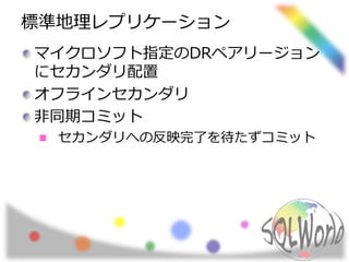 標準地理レプリケーション 
マイクロソフト指定のDRペアリージョン 
にセカンダリ配置 
オフラインセカンダリ 
非同期コミット 
セカンダリへの反映完了を待たずコミット 
 