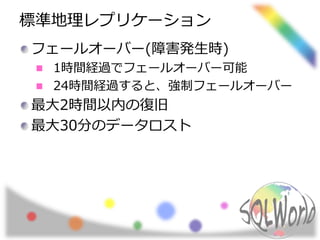 標準地理レプリケーション 
フェールオーバー(障害発生時) 
1時間経過でフェールオーバー可能 
24時間経過すると、強制フェールオーバー 
最大2時間以内の復旧 
最大30分のデータロスト 
 