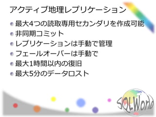 アクティブ地理レプリケーション 
最大4つの読取専用セカンダリを作成可能 
非同期コミット 
レプリケーションは手動で管理 
フェールオーバーは手動で 
最大1時間以内の復旧 
最大5分のデータロスト 
 