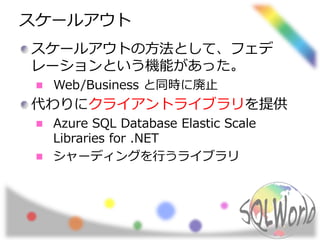 スケールアウト 
スケールアウトの方法として、フェデ 
レーションという機能があった。 
Web/Business と同時に廃止 
代わりにクライアントライブラリを提供 
Azure SQL Database Elastic Scale 
Libraries for .NET 
シャーディングを行うライブラリ 
 