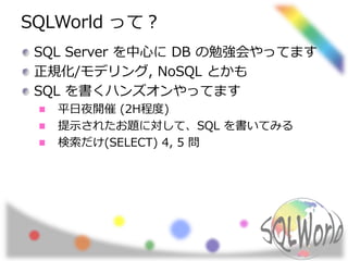 SQLWorld って？ 
SQL Server を中心にDB の勉強会やってます 
正規化/モデリング, NoSQL とかも 
SQL を書くハンズオンやってます 
平日夜開催(2H程度) 
提示されたお題に対して、SQL を書いてみる 
検索だけ(SELECT) 4, 5 問 
 