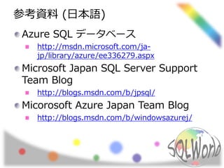 参考資料(日本語) 
Azure SQL データベース 
http://msdn.microsoft.com/ja-jp/ 
library/azure/ee336279.aspx 
Microsoft Japan SQL Server Support 
Team Blog 
http://blogs.msdn.com/b/jpsql/ 
Micorosoft Azure Japan Team Blog 
http://blogs.msdn.com/b/windowsazurej/ 
