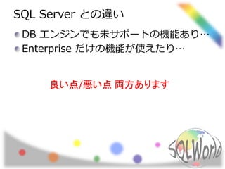 SQL Server との違い 
DB エンジンでも未サポートの機能あり… 
Enterprise だけの機能が使えたり… 
良い点/悪い点両方あります 
 
