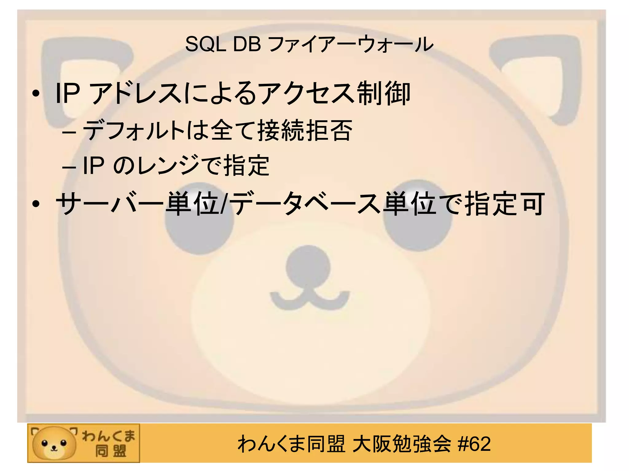 わんくま同盟 大阪勉強会 #62
SQL DB ファイアーウォール
• IP アドレスによるアクセス制御
– デフォルトは全て接続拒否
– IP のレンジで指定
• サーバー単位/データベース単位で指定可
 