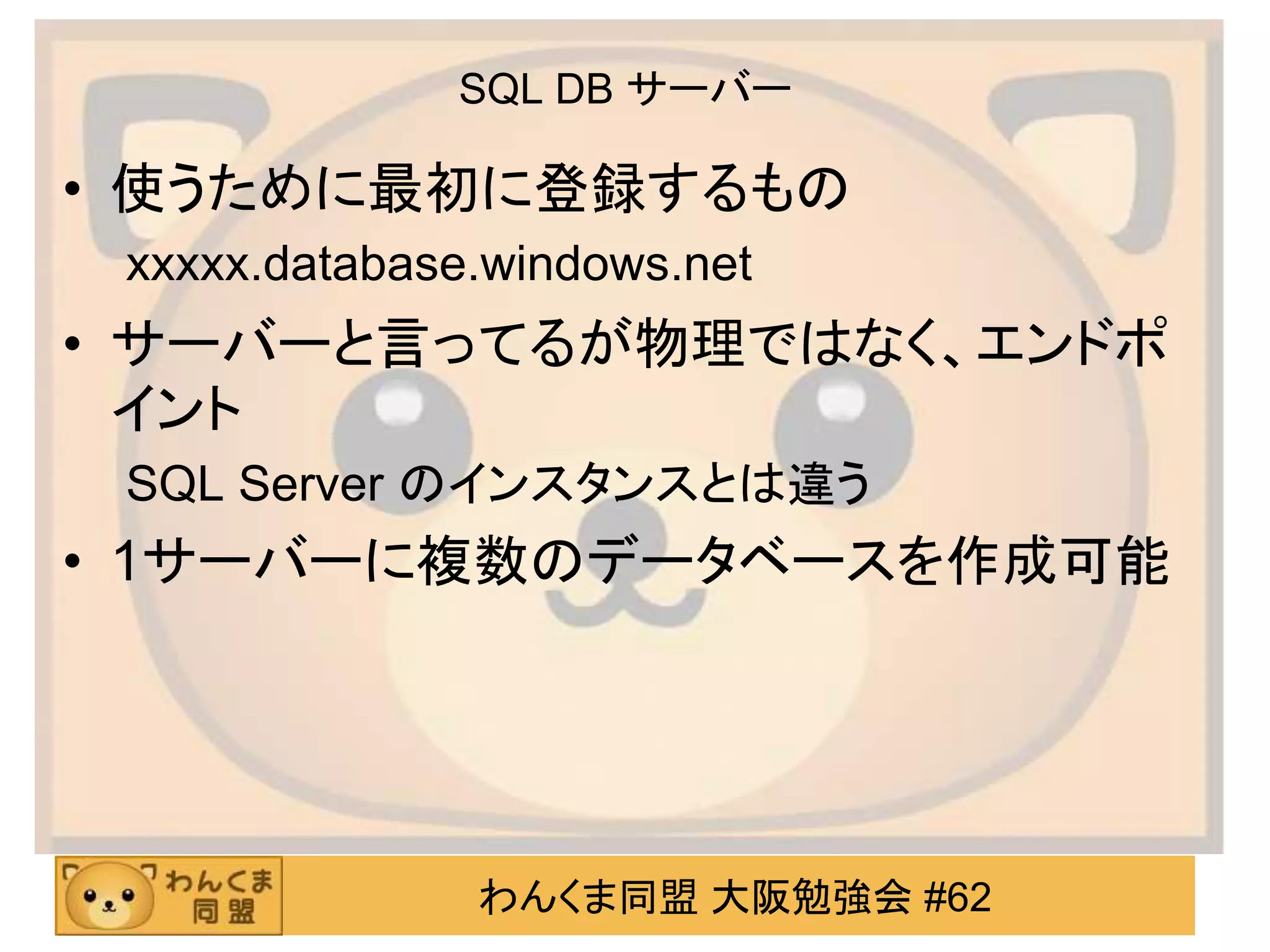 わんくま同盟 大阪勉強会 #62
SQL DB サーバー
• 使うために最初に登録するもの
xxxxx.database.windows.net
• サーバーと言ってるが物理ではなく、エンドポ
イント
SQL Server のインスタンスとは違う
• 1サーバーに複数のデータベースを作成可能
 
