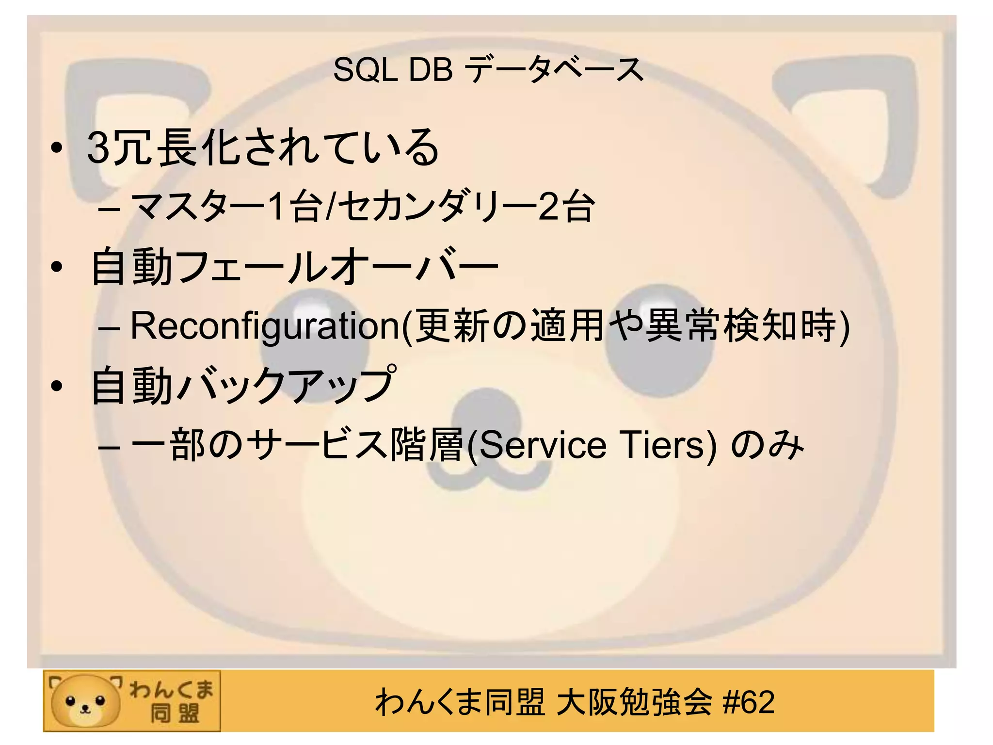 わんくま同盟 大阪勉強会 #62
SQL DB データベース
• 3冗長化されている
– マスター1台/セカンダリー2台
• 自動フェールオーバー
– Reconfiguration(更新の適用や異常検知時)
• 自動バックアップ
– 一部のサービス階層(Service Tiers) のみ
 