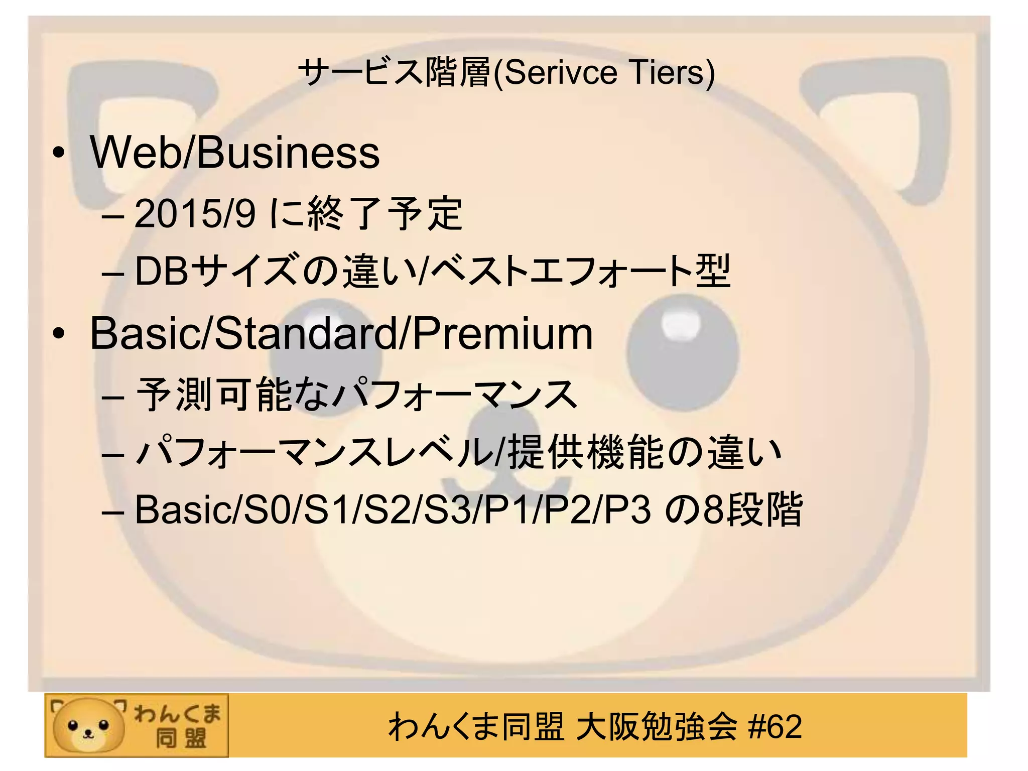 わんくま同盟 大阪勉強会 #62
サービス階層(Serivce Tiers)
• Web/Business
– 2015/9 に終了予定
– DBサイズの違い/ベストエフォート型
• Basic/Standard/Premium
– 予測可能なパフォーマンス
– パフォーマンスレベル/提供機能の違い
– Basic/S0/S1/S2/S3/P1/P2/P3 の8段階
 