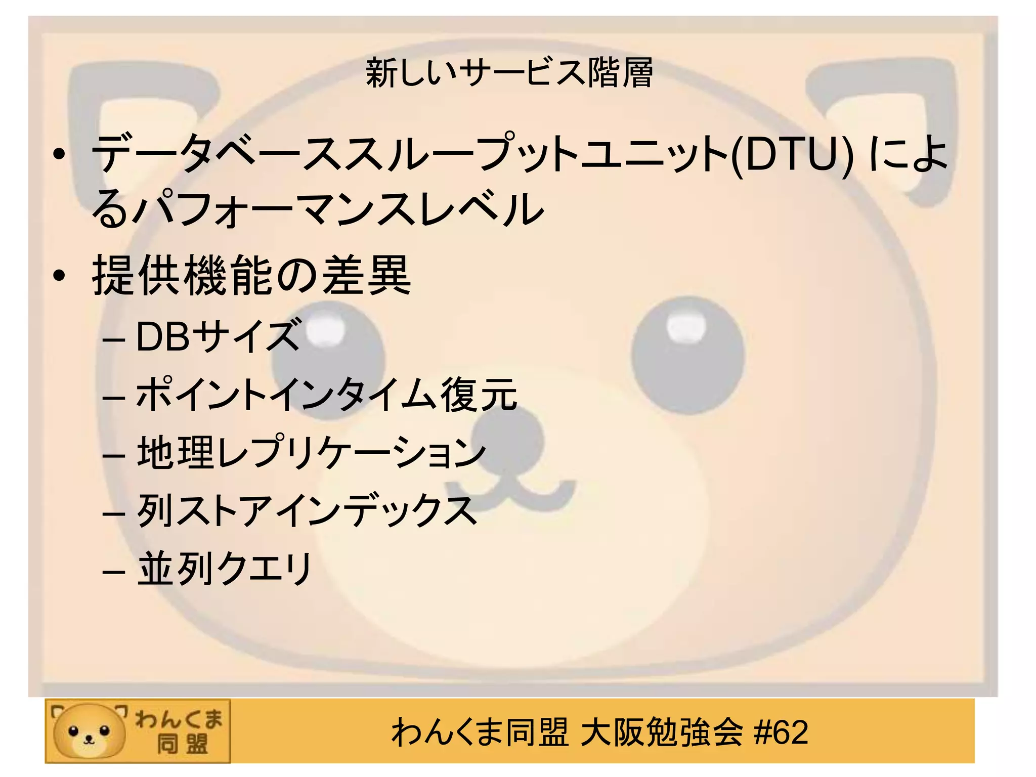 わんくま同盟 大阪勉強会 #62
新しいサービス階層
• データベーススループットユニット(DTU) によ
るパフォーマンスレベル
• 提供機能の差異
– DBサイズ
– ポイントインタイム復元
– 地理レプリケーション
– 列ストアインデックス
– 並列クエリ
 