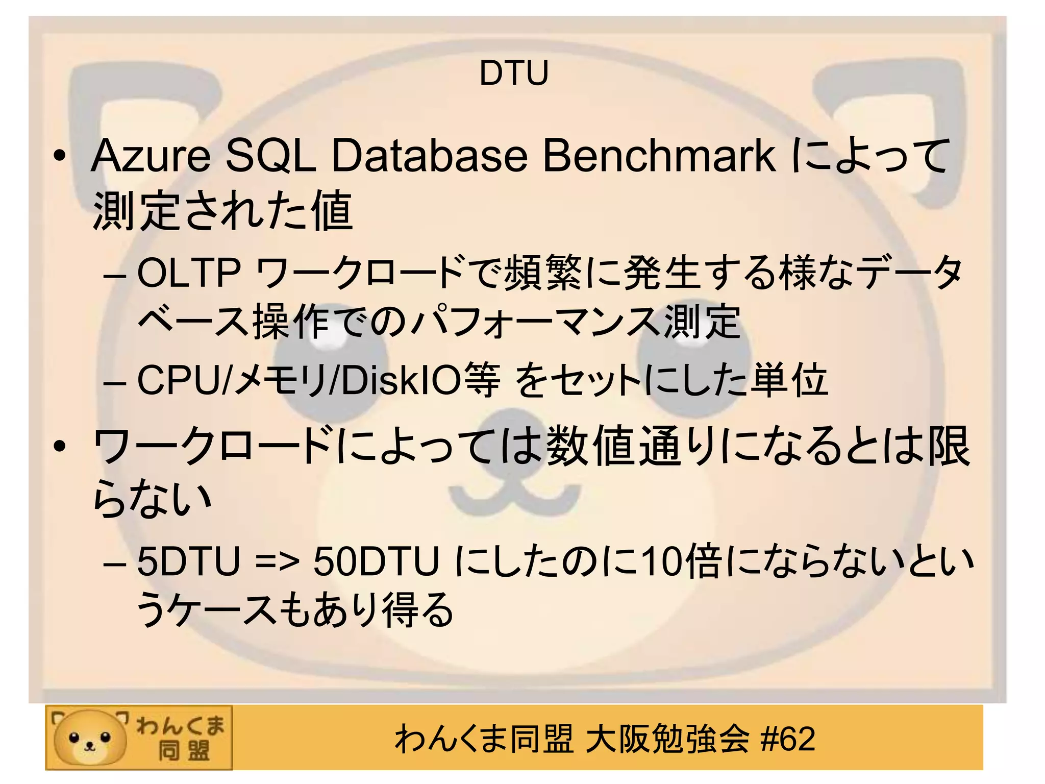 わんくま同盟 大阪勉強会 #62
DTU
• Azure SQL Database Benchmark によって
測定された値
– OLTP ワークロードで頻繁に発生する様なデータ
ベース操作でのパフォーマンス測定
– CPU/メモリ/DiskIO等 をセットにした単位
• ワークロードによっては数値通りになるとは限
らない
– 5DTU => 50DTU にしたのに10倍にならないとい
うケースもあり得る
 