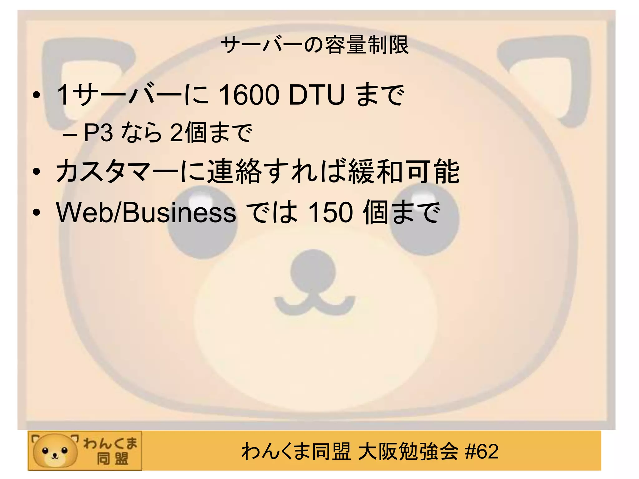 わんくま同盟 大阪勉強会 #62
サーバーの容量制限
• 1サーバーに 1600 DTU まで
– P3 なら 2個まで
• カスタマーに連絡すれば緩和可能
• Web/Business では 150 個まで
 