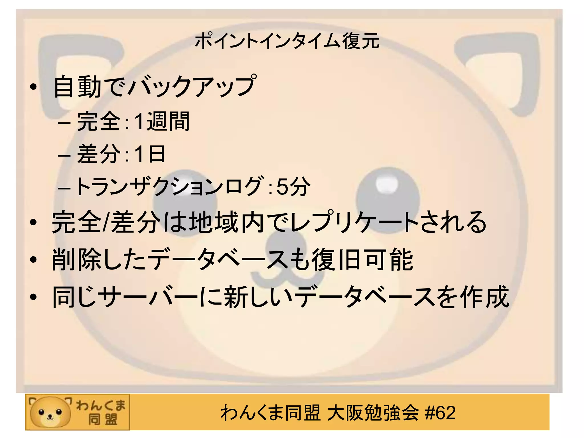 わんくま同盟 大阪勉強会 #62
ポイントインタイム復元
• 自動でバックアップ
– 完全：1週間
– 差分：1日
– トランザクションログ：5分
• 完全/差分は地域内でレプリケートされる
• 削除したデータベースも復旧可能
• 同じサーバーに新しいデータベースを作成
 