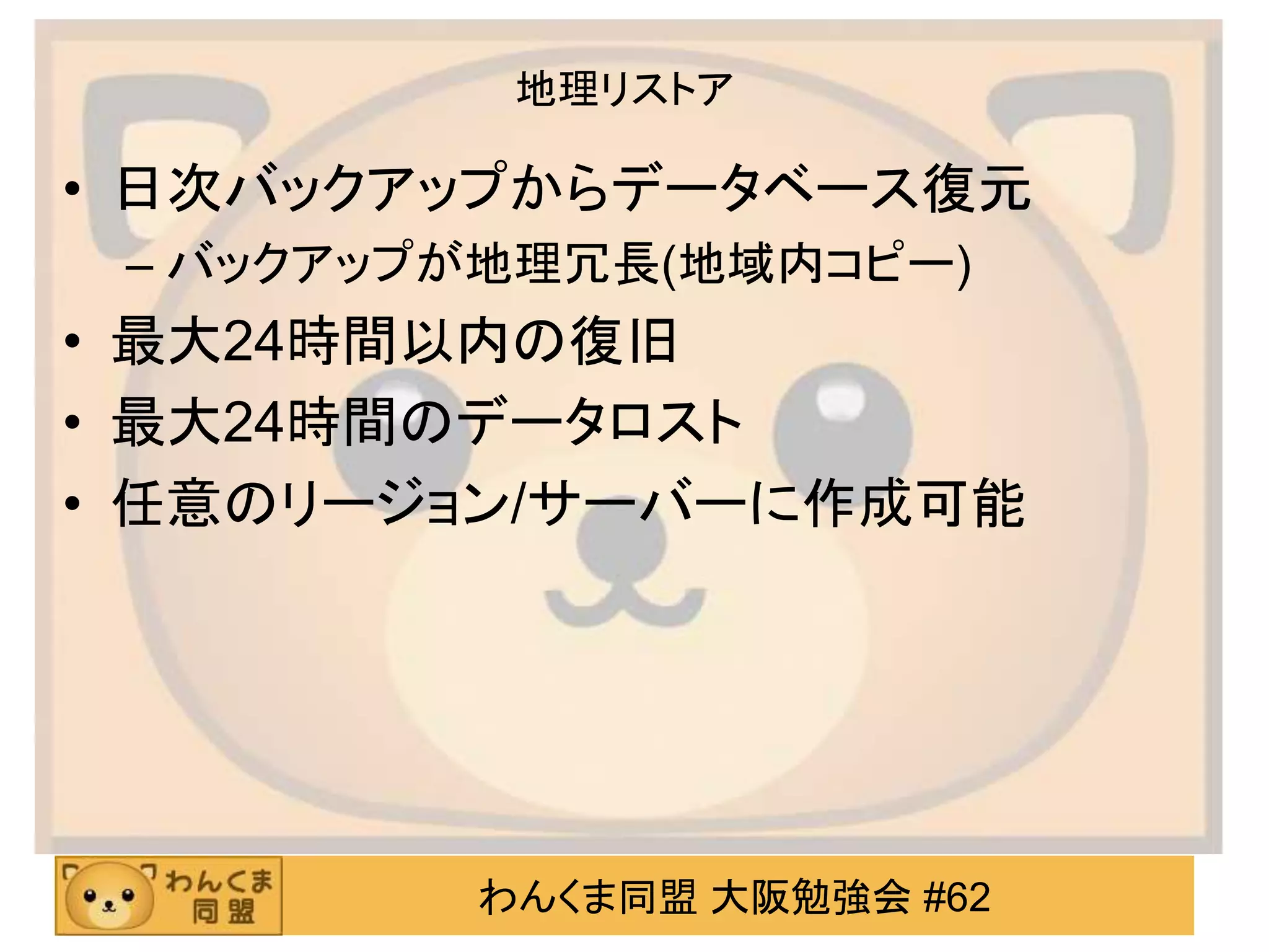 わんくま同盟 大阪勉強会 #62
地理リストア
• 日次バックアップからデータベース復元
– バックアップが地理冗長(地域内コピー)
• 最大24時間以内の復旧
• 最大24時間のデータロスト
• 任意のリージョン/サーバーに作成可能
 