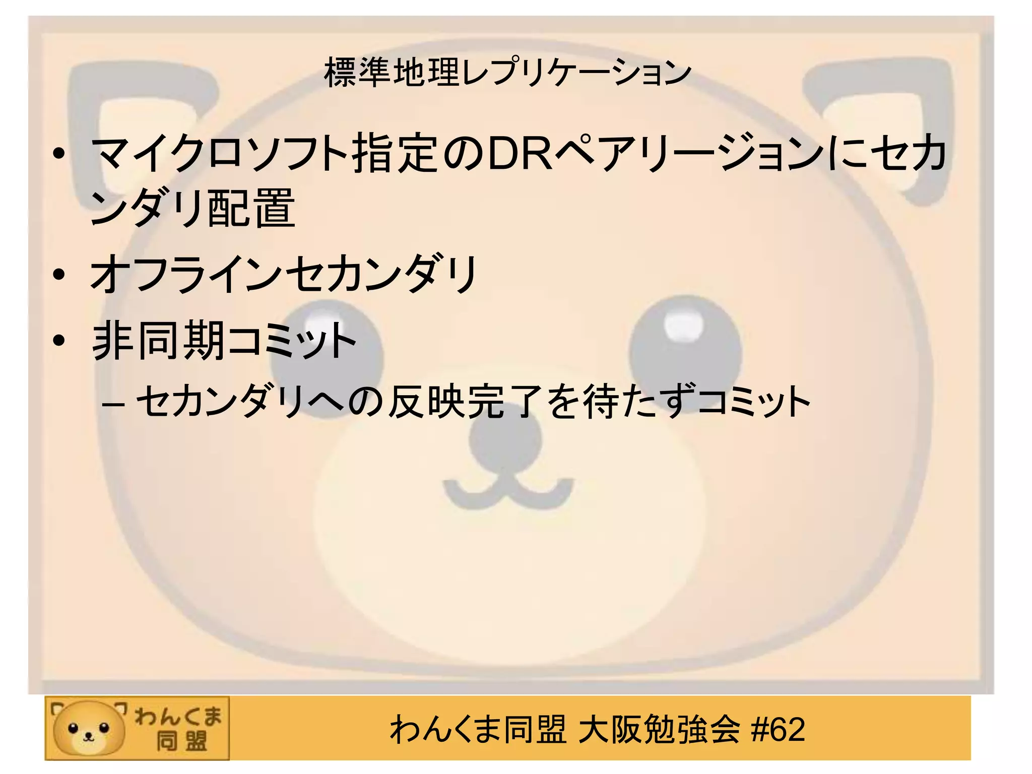 わんくま同盟 大阪勉強会 #62
標準地理レプリケーション
• マイクロソフト指定のDRペアリージョンにセカ
ンダリ配置
• オフラインセカンダリ
• 非同期コミット
– セカンダリへの反映完了を待たずコミット
 