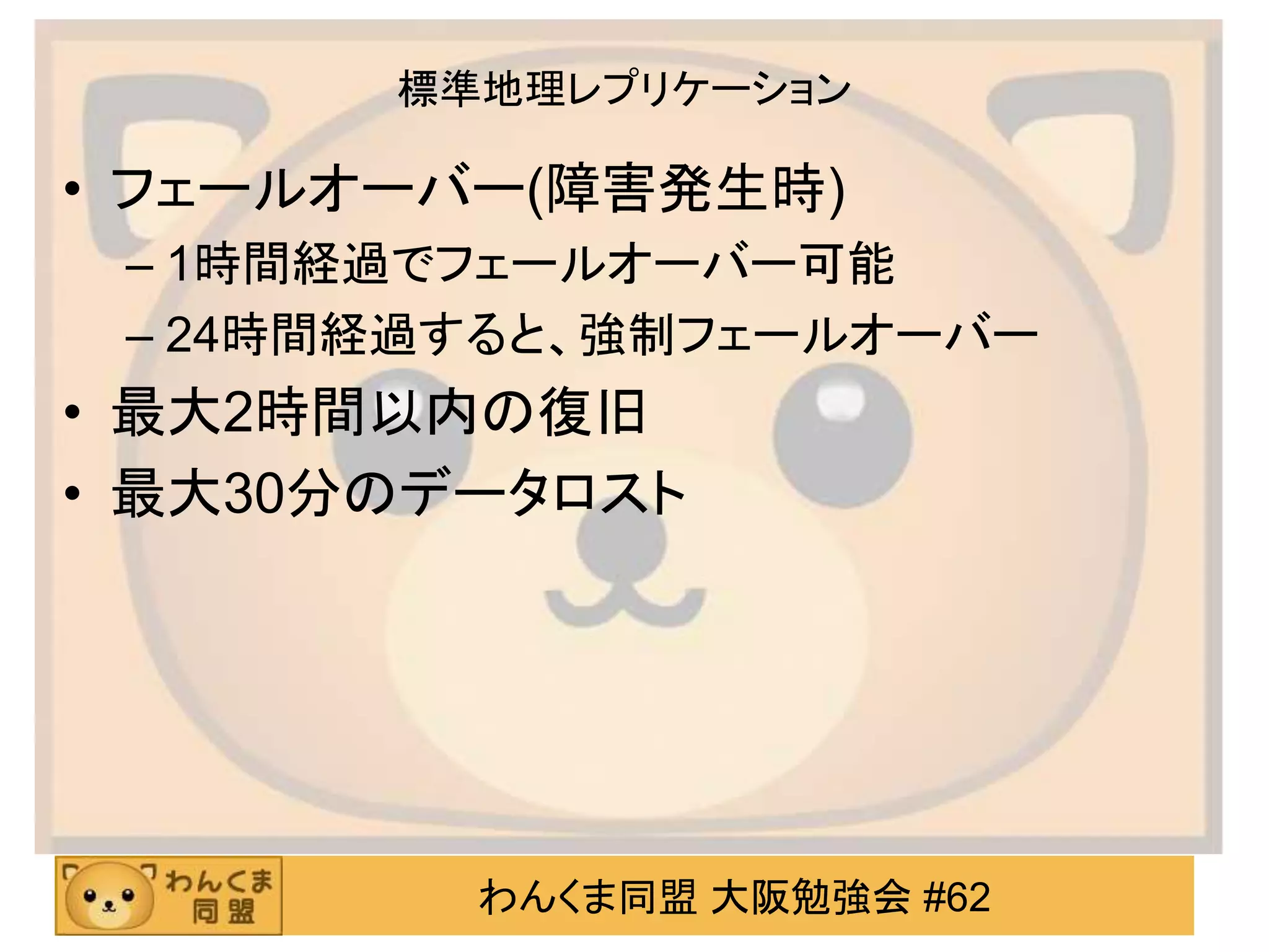 わんくま同盟 大阪勉強会 #62
標準地理レプリケーション
• フェールオーバー(障害発生時)
– 1時間経過でフェールオーバー可能
– 24時間経過すると、強制フェールオーバー
• 最大2時間以内の復旧
• 最大30分のデータロスト
 